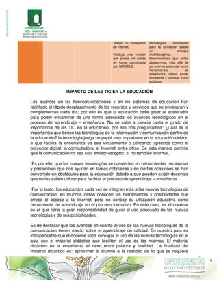 *Elegir un navegador
de internet.
*Incluye una versión
que puede ser usada
en forma combinada
con MOODLE.
tecnologías inmersivas
para la formación desde
un enfoque
multidisciplinar.
Reconociendo que estas
plataformas, más allá de
su enorme potencial como
herramientas de
enseñanza, deben poder
entretener y cautivar a sus
públicos.
IMPACTO DE LAS TIC EN LA EDUCACIÓN
Los avances en las telecomunicaciones y en los sistemas de educación han
facilitado el rápido desplazamiento de los recursos y servicios que se entrelazan y
complementan cada día; por ello es que la educación debe pisar el acelerador
para poder encaminar de una forma adecuada los avances tecnológicos en el
proceso de aprendizaje – enseñanza. No se sabe a ciencia cierta el grado de
importancia de las TIC en la educación, por ello nos preguntamos: ¿Cuál es la
importancia que tienen las tecnologías de la información y comunicación dentro de
la educación? la tecnología juega un papel muy importante en la educación debido
a que facilita la enseñanza ya sea virtualmente o utilizando aparatos como el
proyector digital, la computadora, el Internet, entre otros. De esta manera permite
que la comunicación no sea solo emisor-receptor, si no también informal.
Es por ello, que las nuevas tecnologías se convierten en herramientas necesarias
y predecibles que nos ayudan en tareas cotidianas y en ciertas ocasiones se han
convertido en obstáculos para la educación debido a que pueden existir docentes
que no las saben utilizar para facilitar el proceso de aprendizaje – enseñanza.
Por lo tanto, los educandos cada vez se integran más a las nuevas tecnologías de
comunicación, en muchos casos conocen las herramientas y posibilidades que
ofrece el acceso a la Internet, pero no conoce su utilización educativa como
herramienta de aprendizaje en el proceso formativo. En este caso, es el docente
es el que tiene la gran responsabilidad de guiar el uso adecuado de las nuevas
tecnologías y de sus posibilidades.
Es de destacar que los avances en cuanto al uso de las nuevas tecnologías de la
comunicación tienen efecto sobre el aprendizaje de calidad. En nuestro país es
indispensable que el docente sepa conjugar el uso de las nuevas tecnologías en el
aula con el material didáctico que faciliten el uso de las mismas. El material
didáctico es la enseñanza el nexo entre palabra y realidad. La finalidad del
material didáctico es: aproximar al alumno a la realidad de lo que se requiere
9
 