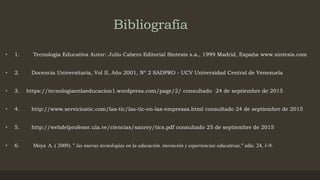 Bibliografía
• 1. Tecnología Educativa Autor: Julio Cabero Editorial Síntesis s.a., 1999 Madrid, España www.sintesis.com
• 2. Docencia Universitaria, Vol II, Año 2001, Nº 2 SADPRO - UCV Universidad Central de Venezuela
• 3. https://tecnologiaenlaeducacion1.wordpress.com/page/2/ consultado 24 de septiembre de 2015
• 4. http://www.serviciostic.com/las-tic/las-tic-en-las-empresas.html consultado 24 de septiembre de 2015
• 5. http://webdelprofesor.ula.ve/ciencias/sanrey/tics.pdf consultado 25 de septiembre de 2015
• 6. Moya A. ( 2009). " las nuevas tecnologías en la educación. inovación y experiencias educativas," edic. 24, 1-9.
 