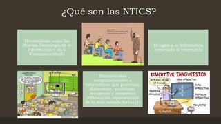 ¿Qué son las NTICS?
Denominada como las
Nuevas Tecnología de la
Información y de la
Comunicación(1)
Designa a la Informática
conectada al Internet(1)
Herramientas
computacionales e
informáticas que procesan,
almacenan, sintetizan,
recuperan y presentan
información representada
de la más variada forma.(1)
 