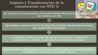 Impacto y Transformación de la
comunicación con NTIC´S
Se transforma la cotidianidad y es por esto se deben analiza sus beneficios dentro
los medios de comunicación que existen hoy día.
La utilización de las tics dentro del aula de clase ayudan a mejorar los
conocimientos y también es una opción de información educativa.
Se empieza a pensar la manera de integrarlas al ámbito educativa de tal manera
que transcienda lo tecnológico
Se convierte en una necesidad, en la cual la calidad del proceso de enseñanza con
las mismas es un reto
 