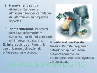 ¿PARA QUÉ SIRVEN LAS TIC?
1. Inmaterialidad. La
digitalización permite
almacenar grandes cantidades
de información en pequeños
soportes.
2. Instantaneidad. Podemos
conseguir información y
comunicarnos inmediatamente
sin importar la distancia.
3. Interactividad. Permitir la
comunicación bidireccional,
entre personas o grupos.
4. Automatización de
tareas. Permite programar
actividades que realizarán
automáticamente los
ordenadores con total seguridad
y efectividad.
 