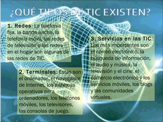 1. Redes: La telefonía
fija, la banda ancha, la
telefonía móvil, las redes
de televisión o las redes
en el hogar son algunas de
las redes de TIC.
3. Servicios en las TIC:
Los más importantes son
el correo electrónico, la
búsqueda de información,
el audio y música, la
televisión y el cine, el
comercio electrónico y los
servicios móviles, los blogs
y las comunidades
virtuales.
2. Terminales: Estas son
el ordenador, el navegador
de Internet, los sistemas
operativos para
ordenadores, los teléfonos
móviles, los televisores,
las consolas de juego.
 