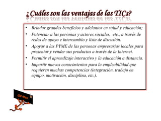 Brindar grandes beneficios y adelantos en salud y educación; Potenciar a las personas y actores sociales, etc., a través de redes de apoyo e intercambio y lista de discusión. Apoyar a las PYME de las personas empresarias locales para presentar y vender sus productos a través de la Internet. Permitir el aprendizaje interactivo y la educación a distancia. Impartir nuevos conocimientos para la empleabilidad que requieren muchas competencias (integración, trabajo en equipo, motivación, disciplina, etc.).