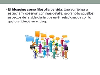 • El blogging como filosofía de vida: Uno comienza a
escuchar y observar con más detalle, sobre todo aquellos
aspectos de la vida diaria que estén relacionados con lo
que escribimos en el blog.
 