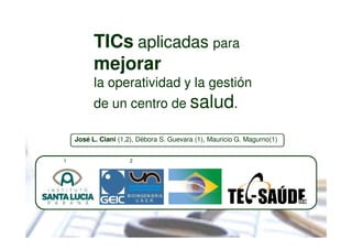 TICs aplicadas para
          mejorar
          la operatividad y la gestión
          de un centro de salud.

    José L. Ciani (1,2), Débora S. Guevara (1), Mauricio G. Magurno(1)


1                    2
 