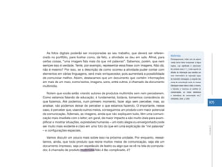 105
Unidade2
As fotos digitais poderão ser incorporadas ao seu trabalho, que deverá ser referen-
ciado no portfólio, para ilustrar como, de fato, a atividade se deu em sala. Afinal, para
certas coisas, “uma imagem fala mais do que mil palavras”. Sabemos, porém, que nem
sempre isso é verdade. Tente, por exemplo, representar essa frase com imagens. Não dá,
não é mesmo? Por isso, se a descrição de como ocorreu a atividade puder contar com
elementos em várias linguagens, será mais enriquecedor, pois aumentará a possibilidade
de comunicar melhor. Assim, destacamos que um documento que contém informações
em mais de um meio, como textos, imagens, sons, entre outros, é chamado de documento
multimídia.
Notem que vocês estão virando autores de produtos multimídia sem nem perceberem.
Como estamos falando de educação, é fundamental, todavia, tomarmos consciência do
que fazemos. Até podemos, num primeiro momento, fazer algo sem perceber, mas, ao
analisar, não podemos deixar de perceber o que estamos fazendo. O importante, nesse
caso, é perceber que, usando outros meios, conseguimos um produto com maior potencial
de comunicação. Ademais, as imagens, ainda que não expliquem tudo, têm uma comuni-
cação mais imediata com o leitor; em geral, de maior impacto e são muito úteis para exem-
plificar e mostrar situações, expressões humanas – um rosto alegre ou envergonhado pode
ser muito mais evidente e claro em uma foto do que em uma explicação de “mil palavras”
– e configurações espaciais.
Vamos discutir um pouco mais sobre isso na próxima unidade. Por enquanto, ressal-
tamos, ainda, que todo produto que reúne muitos meios de comunicação, seja ele um
documento impresso, seja um espetáculo de teatro ou algo que se vê na tela do computa-
dor, é chamado de produto multimídia Não é tão complicado, é?
Multimídia:
Etimologicamente ‘mídia’ vem da palavra
media, termo latino incorporado à língua
inglesa, cujo significado é meio/canal.
No contexto atual, é “[...] todo suporte de
difusão da informação que constitui um
meio intermediário de expressão capaz
de transmitir mensagens; o conjunto dos
meios de comunicação social de massas
[Abrangem esses meios o rádio, o cinema,
a televisão, a imprensa, os satélites de
comunicações, os meios eletrônicos
e telemáticos de comunicação etc.]”
(HOUSAISS, 2009, p.1289)
 