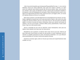 EnsinandoeaprendendocomasTIC
112
<http://www.dominiopublico.gov.br/pesquisa/PesquisaObraForm.jsp> é uma enorme
biblioteca virtual que coloca disponível, para quem tem acesso à internet, um vasto
acervo de materiais cujos direitos autorais são de domínio público. Nele, você encontra,
por exemplo, toda a obra de Machado de Assis, grande parte da literatura brasileira e
portuguesa, a obra de Shakespeare em português, vídeos interessantíssimos, assim como
alguns com depoimentos de Paulo Freire, arquivos de som, de imagem; enfim, um mundo
de materiais diversos na forma e no conteúdo.
Vale a pena conhecer o que está disponível nos computadores de sua escola, com faci-
lidade e agilidade de acesso para você e para seus alunos. Depois, vale a pena uma visita
à página do ‘Domínio Público’ para ver o que mais há por lá, visto que acervo da referida
página, na internet, não para de crescer. Lembramos, ainda, que, quando você acabar de
verificar o que há na sua escola, o Portal do MEC já terá, possivelmente, muitos outros
títulos. Faça uma visita quando puder.
Temos a impressão de que você vai descobrir coisas interessantes, tanto para seu
deleite e lazer pessoal como para usar com seus alunos.
Ressaltamos que é possível, na internet, fazer muito mais do que isso. Pode-se ser
leitor, leitor-autor, que lê textos na ordem em que escolhe, ou autor colaborador, que lê e
intervém no trabalho produzido por outros. Há diversos ambientes e sites que oferecem
essa possibilidade em formatos e estruturas bastante diversas.
Queremos conversar, agora, sobre um recurso que você já vem experimentando nesta
unidade: os blogs.
 