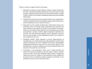 Unidade2
119
Pontos a constar no registro descritivo do projeto:
1.	 Descrição do projeto com seus objetivos, etapas, recursos necessários,
etc. Aqui, é importante detalhar exatamente o documento que foi criado
durante a segunda semana; pontuar, de modo pormenorizado, o projeto
e relatar, inclusive, as correções e adaptações pelas quais tenha passado
desde então.
2.	 Características da turma em que foi experimentado: série, disciplinas en-
volvidas, quantas aulas foram necessárias, quantos alunos participaram,
quantos professores e qual o papel de cada um.
3.	 Descrição de como o projeto se desenvolveu. Nessa parte, entram, pos-
sivelmente, fotos que tenham tirado; depoimentos que gravaram dos
alunos dizendo o que acharam do projeto e como avaliam o que apren-
deram com a atividade; depoimentos de outros professores que tenham
acompanhado o projeto e tenham alguma percepção interessante do
ocorrido. Se vocês produziram registros sonoros, aguardem um pouco
até a próxima unidade, na qual trabalharemos sobre como editá-los e
como publicá-los num blog.
4.	 Resultados obtidos: aonde chegaram os alunos. Desenvolveram as
competências e os conhecimentos que vocês esperavam? Quais? Quais
objetivos esperados não foram atingidos? Que outras aprendizagens
inesperadas aconteceram? Aqui, como no item anterior, pode ser uma
boa ideia fazer links para os trabalhos que os alunos desenvolveram a fim
de ilustrar e de confirmar o que afirmam.
5.	 Conclusões: o que aprenderam vocês como o desenvolvimento do
projeto? De que forma projetos como esse podem integrar o planeja-
mento de vocês? Que outras atividades podem passar a integrar pla-
nejamentos futuros em função do que perceberam nesta experiência?
De alguma forma a experiência sugere mudanças importantes no seu
planejamento para os anos vindouros? Quais?
 