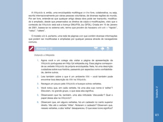 Unidade2
123
A Wikipédia é, então, uma enciclopédia multilíngue on-line livre, colaborativa, ou seja,
escrita internacionalmente por várias pessoas voluntárias, de diversas regiões do mundo.
Por ser livre, entende-se que qualquer artigo dessa obra pode ser transcrito, modifica-
do e ampliado, desde que preservados os direitos de cópia e modificações, visto que o
conteúdo da Wikipédia está sob a licença GNU/FDL (ou GFDL). Criada em 15 de Janeiro
de 2001, baseia-se no sistema wiki, termo que provém do havaiano wiki-wiki = “rápido”,
“veloz”, “célere”.
O modelo wiki é, portanto, uma rede de páginas web que contém diversas informações
que podem ser modificadas e ampliadas por qualquer pessoa através de navegadores
comuns.
Atividade 2.10
Visitando a Wikipédia
1.	 Agora você e um colega vão visitar a página de apresentação da
Wikipédia portuguesa em http://pt.wikipedia.org. Essa página correspon-
de ao verbete Wikipédia da própria enciclopédia. Nela, há uma descrição
cuidadosa sobre sua história, passando por aspectos como confiabilida-
de, dentre outros.
2.	 Leia também sobre o que é um ambiente Wiki – você também pode
encontrar boa descrição do Wiki na Wikipédia.
3.	 Navegue um pouco pela Wikipédia e busque outros verbetes.
4.	 Você notou que, em cada verbete, há uma aba cujo nome é ‘editar’?
Discutam, no grande grupo, o que essa aba significa.
5.	 Observaram que há, também, uma aba intitulada ‘discussão’? Qual o
papel dessa aba na Wikipédia?
6.	 Observem que, em alguns verbetes, há um cadeado no canto superior
direito. Vão até o verbete ‘Hitler’. Notaram o cadeado? Observem que,
nesses verbetes, a aba ‘editar’ desapareceu. O que esse ícone significa?
 