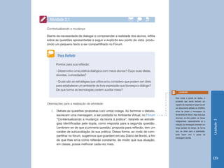 Unidade3
139
Pontos para sua reflexão:
- Desenvolvo uma prática dialógica com meus alunos? Ouço suas ideias,
dúvidas, curiosidades?
- Quais são as estratégias que utilizo e/ou considero que podem ser úteis
para estabelecer um ambiente de livre expressão que favoreça o diálogo?
De que forma as tecnologias podem auxiliar nisso?
Para Refletir
Contextualizando a mudança
Diante da necessidade de dialogar e compreender a realidade dos alunos, reflita
sobre as questões apresentadas a seguir e explicite seu ponto de vista produ-
zindo um pequeno texto a ser compartilhado no Fórum.
Orientações para a realização da atividade:
1.	 Debata as questões propostas com um(a) colega. Ao terminar o debate,
escrevam uma mensagem, a ser postada no Ambiente Virtual, no Fórum
“Contextualizando a mudança: da teoria à prática”, listando as estraté-
gias identificadas pela dupla, como resposta para a segunda questão.
Lembrem-se de que a primeira questão, proposta para reflexão, tem um
caráter de autoavaliação de sua prática. Dessa forma, ao invés de com-
partilhar no fórum, sugerimos que guardem em seu Diário de Bordo, a fim
de que lhes sirva como reflexão constante, de modo que sua atuação,
em classe, possa melhorar cada vez mais.
Atividade 3.1
Para evitar a perda de dados, é
prudente que vocês tenham um
registro da resposta em papel ou em
um documento editado no BrOffice,
antes de postar a mensagem na
ferramenta de fórum, haja vista que
recursos on-line podem se tornar
indisponíveis, especialmente se a
redação da mensagem envolver um
longo período de tempo, de forma
que, ao clicar para a submissão,
pode haver erro e perda da
mensagem escrita.
Lembrete
 