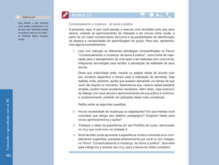 EnsinandoeaprendendocomasTIC
142
Ouça também a aula, disponível
como material complementar no CD
do curso, sobre “Informática na etapa
de escolha do tema em um projeto”,
da Professora Mônica Carapeços
Arriada.
Confira no CD
Contextualizando a mudança - da teoria à prática
A proposta, aqui, é que você planeje e execute uma atividade junto aos seus
alunos, visando ao aprimoramento da interação e do vínculo entre vocês, a
partir de um maior conhecimento da turma e da possibilidade de identificação
de desejos e necessidades de aprendizagem do grupo. Para isso, apresenta-
mos alguns procedimentos:
1.	 Leia com atenção as diferentes estratégias compartilhadas no Fórum
“Contextualizando a mudança: da teoria à prática”, como fonte de inspi-
ração para o planejamento de uma ação a ser realizada com uma turma,
integrando tecnologias para facilitar a percepção da realidade de seus
alunos.
Deixe sua criatividade solta; mescle ou adapte ideias de acordo com
seu contexto específico e tempo para a realização da atividade. Seja
realista; evite, portanto, ações que possam demandar um tempo de que
você não dispõe no momento. Salientamos que, mesmo ações bastante
simples, podem trazer excelentes resultados. Além disso, esse exercício
de diálogo com seus alunos e aprimoramentos de sua prática é contínuo;
e, posteriormente, poderão ser aplicadas ideias mais complexas.
Reflita sobre as seguintes questões:
2.	 Houve necessidade de mudanças ou adaptações? Em que medida você
considera que atingiu seu objetivo pedagógico? Surgiram ideias para
novos aprimoramentos e ações?
3.	 	Publique o relato da experiência em seu Portfólio do curso, estruturado
no blog que você criou na Unidade 2.
4.	 Você também pode aproveitar a experiência vivida e comentar e/ou com-
plementar sugestões, postadas anteriormente por você ou por colegas,
no Fórum “Contextualizando a mudança: da teoria à prática”. Aproveite
para instigá-los a acessar seu blog, para a leitura do relato completo!
Atividade 3.2
 
