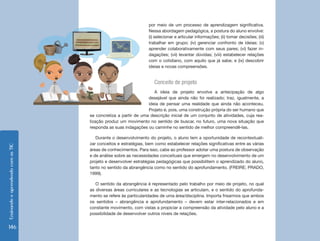 EnsinandoeaprendendocomasTIC
146
por meio de um processo de aprendizagem significativa.
Nessa abordagem pedagógica, a postura do aluno envolve:
(i) selecionar e articular informações; (ii) tomar decisões; (iii)
trabalhar em grupo; (iv) gerenciar confronto de ideias; (v)
aprender colaborativamente com seus pares; (vi) fazer in-
dagações; (vii) levantar dúvidas; (viii) estabelecer relações
com o cotidiano, com aquilo que já sabe; e (ix) descobrir
ideias e novas compreensões.
Conceito de projeto
A ideia de projeto envolve a antecipação de algo
desejável que ainda não foi realizado; traz, igualmente, a
ideia de pensar uma realidade que ainda não aconteceu.
Projeto é, pois, uma construção própria do ser humano que
se concretiza a partir de uma descrição inicial de um conjunto de atividades, cuja rea-
lização produz um movimento no sentido de buscar, no futuro, uma nova situação que
responda as suas indagações ou caminhe no sentido de melhor compreendê-las.
Durante o desenvolvimento do projeto, o aluno tem a oportunidade de recontextuali-
zar conceitos e estratégias, bem como estabelecer relações significativas entre as várias
áreas de conhecimentos. Para isso, cabe ao professor adotar uma postura de observação
e de análise sobre as necessidades conceituais que emergem no desenvolvimento de um
projeto e desenvolver estratégias pedagógicas que possibilitem o aprendizado do aluno,
tanto no sentido da abrangência como no sentido do aprofundamento. (FREIRE; PRADO,
1999).
O sentido da abrangência é representado pelo trabalho por meio de projeto, no qual
as diversas áreas curriculares e as tecnologias se articulam, e o sentido do aprofunda-
mento se refere às particularidades de uma área/disciplina. Importa frisarmos que ambos
os sentidos – abrangência e aprofundamento – devem estar inter-relacionados e em
constante movimento, com vistas a propiciar a compreensão da atividade pelo aluno e a
possibilidade de desenvolver outros níveis de relações.
 