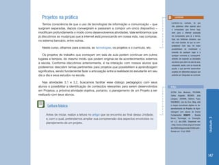 Unidade3
147
Projetos na prática
Temos consciência de que o uso de tecnologias de informação e comunicação – que
surgiram separadas, depois convergiram e passaram a compor um único dispositivo –
modificam profundamente o modo como desenvolvemos atividades. Vale lembrarmos que
já discutimos as mudanças que a internet está provocando em nossa vida, nas compras,
no sistema bancário, entre outras.
Neste curso, olhamos para a escola, as tecnologias, os projetos e o currículo, etc.
Os projetos de trabalho que começam em sala de aula podem continuar em outros
lugares e tempos, do mesmo modo que podem originar-se de acontecimentos externos
à escola. Conforme discutimos anteriormente, é na interação com nossos alunos que
poderemos descobrir temas pertinentes para projetos que possibilitem a aprendizagem
significativa, sendo fundamental fazer a articulação entre a realidade do estudante em seu
dia a dia e seus estudos na escola.
Nas atividades 3.1 e 3.2, buscamos facilitar esse diálogo pedagógico com seus
alunos e possibilitar a identificação de conteúdos relevantes para serem desenvolvidos
em Projetos; a próxima atividade objetiva, portanto, o planejamento de um Projeto a ser
realizado com seus alunos.
Lembrem-se, contudo, de que
não podemos olhar apenas para
o computador que temos hoje,
nem para a internet acessada
via computador, pois já a temos,
hoje, nos telefones celulares, que
são mais baratos do que os com-
putadores! Com isso, há maior
possibilidade de mobilidade e
conexão de qualquer lugar e a
qualquer momento e, consequent-
emente, de expandir as atividades
escolares para além da sala de aula,
rompendo, assim, com os muros da
escola, o que permite desenvolver
projetos em diferentes espaços que
poderão ser integrados ao currículo.
Lembrete
Antes de iniciar, realize a leitura no artigo que se encontra ao final dessa Unidade,
e, com o qual, pretendemos ampliar sua compreensão dos aspectos envolvidos no
planejamento de um projeto.
Leitura básica
Artigo
DUTRA Ítalo Modesto; PICCININI,
Carlos Augusto; BECKER, Julia
Lângaro; JOHANN, Stéfano Pupe;
FAGUNDES, Léa da Cruz. Blog, wiki
e mapas conceituais digitais no de-
senvolvimento de Projetos de Apre-
ndizagem com alunos do Ensino
Fundamental. RENOTE - Revista
Novas Tecnologia na Educação.
v.4 n.2, dez.2006. Disponível em:
<http://www.cinted.ufrgs.br/renote/
dez2006/artigosrenote/25064.pdf>.
Acesso em: 10 jul. 2008.
 