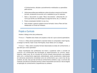 Unidade3
155
• Conhecimentos, atitudes e procedimentos mobilizados ou aprendidos
pelos alunos.
6.	 Utilize essa análise para reelaborar o plano de aulas no arquivo em formato
de texto, atualizando de acordo com a realidade do que foi realizado;
7.	 Salve o documento na pasta “Meus documentos”, atribuindo-lhe um
nome que facilite sua identificação da seguinte forma: ativ_4-4_MariaJ;
8.	 Poste a atualização também no seu blog;
9.	 Após receber o parecer avaliativo de seu formador, insira o Plano de Aula
reelaborado no Portal do Professor.
Projeto e Currículo
Analise o diálogo entre dois professores:
Professor-1: Trabalhei dois meses com projetos e não sei o que os alunos aprenderam.
Professor-2: Meus alunos aprenderam a escrever textos no computador, inserir figuras,
a navegar na internet, trazer novas informações, trocar ideias com os colegas.
Professor-1: Mas, sobre conceitos formais relacionados às áreas de conhecimento, o
que será que o aluno aprendeu?
Essas inquietações dos professores nos levam a questionar sobre o conceito de
currículo e as contribuições das tecnologias ao desenvolvimento do currículo. Assim,
tratamos, neste curso, de um conceito de currículo situado historicamente, que trabalha
tanto com o conhecimento organizado, sistematizado, aceito socialmente e selecionado
em estruturas previamente concebidas como do conhecimento que o aluno traz de seu
contexto, da vida, mas que não se limita ao conhecimento cotidiano. Logo, o currículo não
é apenas uma lista de conteúdos prontos a serem transmitidos aos alunos e não se esgota
na aplicação do conhecimento a experiências do cotidiano.
 