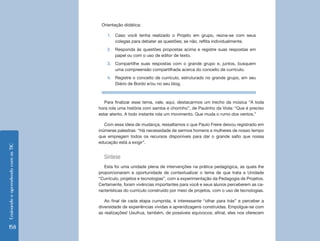 EnsinandoeaprendendocomasTIC
158
Orientação didática:
1.	 Caso você tenha realizado o Projeto em grupo, reúna-se com seus
colegas para debater as questões; se não, reflita individualmente.
2.	 Responda às questões propostas acima e registre suas respostas em
papel ou com o uso de editor de texto.
3.	 Compartilhe suas respostas com o grande grupo e, juntos, busquem
uma compreensão compartilhada acerca do conceito de currículo.
4.	 Registre o conceito de currículo, estruturado no grande grupo, em seu
Diário de Bordo e/ou no seu blog.
Para finalizar esse tema, vale, aqui, destacarmos um trecho da música “A toda
hora rola uma história com samba e chorinho”, de Paulinho da Viola: “Que é preciso
estar atento. A todo instante rola um movimento. Que muda o rumo dos ventos.”
Com essa ideia de mudança, ressaltamos o que Paulo Freire deixou registrado em
inúmeras palestras: “Há necessidade de sermos homens e mulheres de nosso tempo
que empregam todos os recursos disponíveis para dar o grande salto que nossa
educação está a exigir”.
Síntese
Esta foi uma unidade plena de intervenções na prática pedagógica, as quais lhe
proporcionaram a oportunidade de contextualizar o tema de que trata a Unidade
“Currículo, projetos e tecnologias”, com a experimentação da Pedagogia de Projetos.
Certamente, foram vivências importantes para você e seus alunos perceberem as ca-
racterísticas do currículo construído por meio de projetos, com o uso de tecnologias.
Ao final de cada etapa cumprida, é interessante “olhar para trás” e perceber a
diversidade de experiências vividas e aprendizagens construídas. Empolgue-se com
as realizações! Usufrua, também, de possíveis equívocos; afinal, eles nos oferecem
 