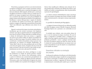 TextosBásicos
164
Dessa forma, as pesquisas em livros ou em sites da internet,
os registros no blog bem como os mapas conceituais construí-
dos, seriam os subsídios para a construção das páginas no wiki.
Esse procedimento difere daquele adotado para a construção
de páginas da internet no Projeto Amora no sentido que sin-
gularizar esse espaço (as páginas) para efetivamente represen-
tar as conclusões dos alunos bem como pela possibilidade do
próprio sistema wiki de guardar um histórico de modificações.
Escolhemos o sistema wiki para fazer o registro do desenho
de conclusões dos sujeitos de tal forma que, segundo eles
próprios, as páginas ali registradas representassem um produto
“final” mais elaborado e que refletissem uma síntese do seu
trabalho.
Quanto à construção dos mapas conceituais, pretendíamos,
inicialmente, que tais revisões ocorressem com freqüência
semanal o que, logo na segunda semana de acompanhamento,
ficou claro ser inviável. O tempo dedicado ao trabalho de busca
e seleção de informações (entre uma semana e a seguinte)
não pareceu que pudesse refletir em alguma necessidade dos
alunos em alterar seus mapas. Foi preciso, também, levar em
consideração a resistência das próprias crianças que por vezes
expressavam sua avaliação da atividade classificando-a de
“muito difícil” além de sua clara predileção pelo uso do blog
como forma de registro. Assim, a freqüência de uma revisão do
mapa conceitual a cada oito encontros (o que resulta em apro-
ximadamente um mês entre cada uma) foi a adotada.
Quanto à orientação dos alunos, privilegia-se as ações
dos professores no sentido de apontar possíveis contradi-
ções, contrapor e/ou oferecer novas informações, embora
o ponto de referência seja caracterizado principalmente em
auxiliar as crianças a chegar em alguma de forma autônoma.
Destacamos, assim, estas modificações de algumas das rotinas
usuais do trabalho com os projetos de investigação no Projeto
Amora. Essas modificações refletiram nossa intenção de ter
uma produção fiel e sistemática das reflexões dos alunos, o que
viabiliza um melhor acompanhamento, além de potencializar
o processo de aprendizagem:
a. os alunos construir, individualmente, mapas conceituais
sobre seus assuntos de pesquisa que foram revisados (modifi-
cados) sistematicamente a cada quatro semanas (aproximada-
mente);
b. o portfolio foi substituído pelo blog digital; e
c. as páginas da internet deixaram de ser elaboradas usando
um editor de páginas comum (Mozilla Composer, Microsoft
Frontpage Express etc) e passaram a ser construídas em um
wiki.
A novidade mais evidente, como não poderia deixar de
ser, é o uso da construção de mapas conceituais. No caso do
blog, se comparado ao portfolio, temos a vantagem de um
espaço virtual que organiza automaticamente a cronologia das
produções permitindo o acesso a qualquer momento tanto
por parte do professor quanto por parte da criança. Por fim,
o controle de versões possibilitado por um sistema wiki é um
avanço extraordinário no que diz respeito ao acompanhamen-
to do trabalho dos alunos.
Dispositivos utilizados na orientação
dos projetos
A utilização de ambientes, de softwares ou de determinados
sistemas de informática integra o modelo de acompanhamento
que estamos construindo na medida em que tais dispositivos
computacionais recolhem e organizam de diversas maneiras
as representações construídas pelos sujeitos que os usam. Por
 