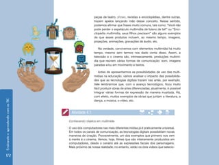 EnsinandoeaprendendocomasTIC
172
peças de teatro, shows, revistas e enciclopédias, dentre outras,
trazem apelos lançando mão desse conceito. Nesse sentido,
podemos afirmar que frases muito comuns, tais como: “Você não
pode perder o espetáculo multimídia de fulano de tal!” ou “Enci-
clopédia multimídia, seus filhos precisam” são alguns exemplos
de que esses produtos incluem, ao mesmo tempo, imagens,
projeções, animações, gravações de áudio, etc.
Na verdade, convivemos com elementos multimídia há muito
tempo, mesmo sem termos nos dado conta disso. Assim, a
televisão e o cinema são, intrinsecamente, produções multimí-
dia que reúnem várias formas de comunicação: som, imagens
paradas e/ou em movimento e textos.
Antes de apresentarmos as possibilidades de uso das multi-
mídias na educação, vamos analisar o impacto das possibilida-
des que as tecnologias digitais trazem nas artes, por exemplo.
Vale lembrarmos que, com o avanço tecnológico, ficou muito
fácil produzir obras de artes diferenciadas; atualmente, é possível
integrar várias formas de expressão de maneira inusitada. Há,
com efeito, muitos exemplos de obras que juntam a literatura, a
dança, a música, o vídeo, etc.
Conhecendo objetos em multimídia
O uso dos computadores nas mais diferentes mídias já é praticamente universal.
Em todos os canais de comunicação, as tecnologias digitais possibilitam novas
maneiras de criação. Provavelmente, um dos exemplos que primeiro nos vem
à mente é o cinema. Vemos, hoje, filmes que são inteiramente produzidos em
computadores, desde o cenário até as expressões faciais dos personagens.
Mais próximo da nossa realidade, no entanto, estão os dois vídeos que selecio-
Atividade 4.1
 