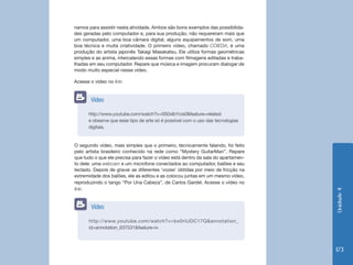 Unidade4
173
namos para assistir nesta atividade. Ambos são bons exemplos das possibilida-
des geradas pelo computador e, para sua produção, não requereram mais que
um computador, uma boa câmara digital, alguns equipamentos de som, uma
boa técnica e muita criatividade. O primeiro vídeo, chamado COIEDA, é uma
produção do artista japonês Takagi Masakatsu. Ele utiliza formas geométricas
simples e as anima, intercalando essas formas com filmagens editadas e traba-
lhadas em seu computador. Repare que música e imagem procuram dialogar de
modo muito especial nesse vídeo.
Acesse o vídeo no link:
O segundo vídeo, mais simples que o primeiro, tecnicamente falando, foi feito
pelo artista brasileiro conhecido na rede como “Mystery GuitarMan”. Repare
que tudo o que ele precisa para fazer o vídeo está dentro da sala do apartamen-
to dele: uma webcam e um microfone conectados ao computador, balões e seu
teclado. Depois de gravar as diferentes ‘vozes’ obtidas por meio de fricção na
extremidade dos balões, ele as editou e as colocou juntas em um mesmo vídeo,
reproduzindo o tango “Por Una Cabeza”, de Carlos Gardel. Acesse o vídeo no
link:
http://www.youtube.com/watch?v=0S0xlbYcis0&feature=related
e observe que esse tipo de arte só é possível com o uso das tecnologias
digitais.
Vídeo
http://www.youtube.com/watch?v=bx0riUDC17Q&annotation_
id=annotation_637531&feature=iv
Vídeo
 