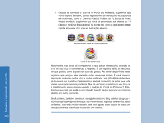 EnsinandoeaprendendocomasTIC
180
4.	 Depois de conhecer o que há no Portal do Professor, sugerimos que
você explore, também, outros repositórios de conteúdos educacionais
de multimídia, como o Domínio Público, Vídeos da TV Escola e Rived.
Nesta atividade, sugerimos que você dê prioridade aos vídeos da TV
Escola – no Linux Educacional, há ícones no desktop que levam direta-
mente até esses sites; veja as ilustrações abaixo.
Novamente, não deixe de compartilhar o que achar interessante, criando os
links no seu blog e comentando a respeito. É útil registrar tanto os recursos
de que gostou como aqueles de que não gostou. Ao tornar disponíveis esses
registros aos amigos, eles poderão evitar pesquisas inúteis. E você mesmo,
depois de conhecer muitos sites e muitos materiais, terá dificuldade de lembrar
de todos os que já visitou. Esse registro o ajudará no sentido de evitar que volte
várias vezes aos mesmos produtos. Que tal, ao fazer o registro no seu blog, já
ir classificando esses objetos usando o padrão do Portal do Professor? Enfa-
tizamos que isso vai ajudá-lo um bocado quando quiser procurar os mesmos
objetos em outro momento.
Você poderia, também, construir um registro único no blog coletivo do grupo –
reunindo as observações de todos. Se tiverem esses registros também no editor
de textos, não terão muito trabalho para isso agora: basta copiar de cada um
dos documentos individuais e colar em um coletivo.
Ícone do Site da TV Escola
Barra de acessor rápido do Linux Educacional
 
