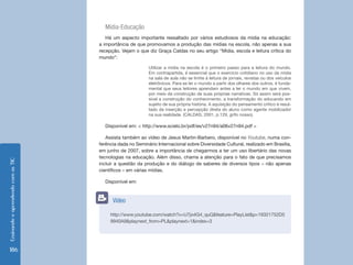 EnsinandoeaprendendocomasTIC
186
Mídia-Educação
Há um aspecto importante ressaltado por vários estudiosos da mídia na educação:
a importância de que promovamos a produção das mídias na escola, não apenas a sua
recepção. Vejam o que diz Graça Caldas no seu artigo “Mídia, escola e leitura crítica do
mundo”:
Utilizar a mídia na escola é o primeiro passo para a leitura do mundo.
Em contrapartida, é essencial que o exercício cotidiano no uso da mídia
na sala de aula não se limite à leitura de jornais, revistas ou dos veículos
eletrônicos. Para se ler o mundo a partir dos olhares dos outros, é funda-
mental que seus leitores aprendam antes a ler o mundo em que vivem,
por meio da construção de suas próprias narrativas. Só assim será pos-
sível a construção do conhecimento, a transformação do educando em
sujeito de sua própria história. A aquisição do pensamento crítico é resul-
tado da inserção e percepção direta do aluno como agente mobilizador
na sua realidade. (CALDAS, 2001, p.129, grifo nosso).
Disponível em: < http://www.scielo.br/pdf/es/v27n94/a06v27n94.pdf >
Assista também ao vídeo de Jesus Martin-Barbero, disponível no Youtube, numa con-
ferência dada no Seminário Internacional sobre Diversidade Cultural, realizado em Brasília,
em junho de 2007, sobre a importância de chegarmos a ter um uso libertário das novas
tecnologias na educação. Além disso, chama a atenção para o fato de que precisamos
incluir a questão da produção e do diálogo de saberes de diversos tipos – não apenas
científicos – em várias mídias.
Disponível em:
http://www.youtube.com/watch?v=U7jo4G4_quQ&feature=PlayList&p=19321752D5
9940A9&playnext_from=PL&playnext=1&index=3
Vídeo
 