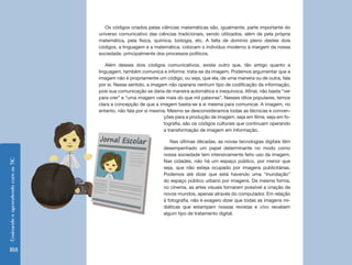 EnsinandoeaprendendocomasTIC
188
Os códigos criados pelas ciências matemáticas são, igualmente, parte importante do
universo comunicativo das ciências tradicionais, sendo utilizados, além de pela própria
matemática, pela física, química, biologia, etc. A falta de domínio pleno destes dois
códigos, a linguagem e a matemática, colocam o indivíduo moderno à margem da nossa
sociedade, principalmente dos processos políticos.
Além desses dois códigos comunicativos, existe outro que, tão antigo quanto a
linguagem, também comunica e informa: trata-se da imagem. Podemos argumentar que a
imagem não é propriamente um código, ou seja, que ela, de uma maneira ou de outra, fala
por si. Nesse sentido, a imagem não operaria nenhum tipo de codificação da informação,
pois sua comunicação se daria de maneira automática e inequívoca. Afinal, não basta “ver
para crer” e “uma imagem vale mais do que mil palavras”. Nesses ditos populares, temos
clara a concepção de que a imagem basta-se a si mesma para comunicar. A imagem, no
entanto, não fala por si mesma. Mesmo se desconsideramos todas as técnicas e conven-
ções para a produção de imagem, seja em filme, seja em fo-
tografia, são os códigos culturais que continuam operando
a transformação de imagem em informação.
Nas últimas décadas, as novas tecnologias digitais têm
desempenhado um papel determinante no modo como
nossa sociedade tem intensivamente feito uso da imagem.
Nas cidades, não há um espaço público, por menor que
seja, que não esteja ocupado por imagens publicitárias.
Podemos até dizer que está havendo uma “inundação”
do espaço público urbano por imagens. Da mesma forma,
no cinema, as artes visuais tornaram possível a criação de
novos mundos, apenas através do computador. Em relação
à fotografia, não é exagero dizer que todas as imagens mi-
diáticas que estampam nossas revistas e sites recebem
algum tipo de tratamento digital.
 