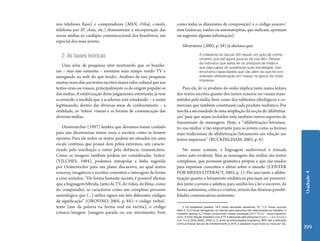 Unidade4
199
nos telefones fixos) e computadores (MSN, Orkut, e-mails,
telefonia por IP, chats, etc.) demonstram a incorporação das
novas mídias ao cardápio comunicacional dos brasileiros, em
especial dos mais jovens.
2. As bases teóricas
Uma série de pesquisas vêm mostrando que os brasilei-
ros – mas não somente – investem mais tempo vendo TV e
navegando na web do que lendo2. Análises de tais pesquisas
muitasvezesdãoaostextosescritosmaiorvalorculturalqueaos
textos orais ou visuais, principalmente os de origem popular os
das mídias. A relativização deste julgamento, entretanto, já vem
ocorrendo à medida que a academia está estudando – e assim
legitimando, dentro das diversas áreas de conhecimento – a
oralidade, os ‘textos’ visuais e as formas de comunicação das
diversas mídias.
Oesterreicher (1997) lembra que devemos tomar cuidado
para não dicotomizar textos orais e escritos como se fossem
opostos. Para ele todos os textos podem ser situados em uma
escala contínua que possui dois pólos extremos, um caracte-
rizado pela imediação e outro pela distância comunicativa.
Como as imagens também podem ser consideradas ‘textos’
(VILCHES, 1984), podemos extrapolar a linha sugerida
por Oesterreicher para um plano discursivo, no qual textos
sonoros, imagéticos e escritos coexistem e interagem de forma
a criar sentidos. “De forma bastante sucinta é possível afirmar
que a linguagem híbrida, tanto da TV, do vídeo, do filme, como
do computador, se caracteriza como um complexo processo
semiológico que (...) utiliza signos em três diferentes códigos
de significação” (OROFINO, 2005, p. 84): o código verbal/
texto (uso da palavra na forma oral ou escrita), o código
icônico/imagem (imagem parada ou em movimento, bem
como todas as dimensões de composição) e o código sonoro/
som (músicas, ruídos ou onomatopéias, que indicam, apontam
ou sugerem alguma informação).
Silverstone (2003, p. 58) já alertava que:
A cidadania do século XXI requer um grau de conhe-
cimento que até agora poucos de nós têm. Requer
do indivíduo que saiba ler os produtos de mídia e
que seja capaz de questionar suas estratégias. Isso
envolveria capacidades que vão além do que foi con-
siderado alfabetização em massa na época da mídia
impressa.
Para ele, ler os produtos da mídia implica tanto numa leitura
dos textos escritos quanto dos textos sonoros ou visuais trans-
mitidos pela mídia, bem como dos subtextos ideológicos e co-
merciais que também constituem cada produto midiático. Por
issoháanecessidadedeumaampliaçãodanoçãode‘alfabetiza-
ção’ para que sejam incluídos nela também outros suportes de
transmissão de mensagens. Hoje, a “‘alfabetização/letramen-
to3 nas mídias’ é tão importante para os jovens como as formas
mais tradicionais de alfabetização/letramento em relação aos
textos impressos” (BUCKINGHAM, 2003, p. 4).
No senso comum, a linguagem audiovisual é tomada
como auto-evidente. Mas as mensagens das mídias são textos
complexos, que possuem gramática própria e que são usados
para expressar conceitos e idéias sobre o mundo (CENTER
FOR MEDIA LITERACY, 2003, p. 1). Por isso tanto a alfabe-
tização quanto o letramento midiáticos precisam ser promovi-
dos junto a jovens e adultos, para auxiliá-los a ler e escrever, de
forma autônoma, crítica e criativa, através das diversas possibi-
lidades comunicativas existentes.
2 Os brasileiros passam 18,4 horas semanais assistindo TV, 17,2 horas ouvindo
rádio e 10,5 horas navegando na internet para assuntos não relacionados ao trabalho, e
investem apenas 5,2 horas consumindo mídias impressas (NOP World - www.nopworld.
com). A forte relação brasileira com a TV é reforçada pela pesquisa Kiddo´s - Latin America
Kids Study 2003 (ANDI, 2005, p.1): entre os entrevistados brasileiros, 99% tem a televisão
como principal veículo de entretenimento e 81% a assistem duas horas ou mais por dia.
 