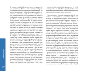 TextosBásicos
204
de uma universidade local, o projeto passou a ser pré-gravado
com computadores. Ao vivo, a entrada e saída de colegas da
sala onde funcionava a rádio provocava constrangimentos nos
alunos. A pesquisa para a redação dos programas era feita ba-
sicamente na internet, e os CDs de música trazidos de casa.
Para orientar a apresentação era feito roteiro com os textos e
a indicação de músicas. Co a entrada dos estagiários os alunos
aprenderam a usar um software de gravação e edição de áudio.
Houve conversas sobre rádio e sobre os gostos individuais,
ouvindo programas pré-gravados ou ao vivo. Uma estagiária
relatou que os alunos reconheciam as emissoras comerciais
pelo estilo musical tocado. A produção dos programas iniciava
pela escolha das músicas. Ao defini-las os alunos partiam para
a pesquisa e depois elaboravam textos curtos, para serem lidos
entre as músicas. A gravação e edição eram feitas pelos alunos:
um fazia locução e outro operava o programa. A gravação em
CD era feita pelos estagiários. Houve indicação de que o uso
do computador era um estímulo à participação nas oficinas.
Paralelo a esse trabalho, mas sem que houvesse interação entre
ambos, os alunos de 7ª série criaram programas sobre gêneros
musicais para a disciplina de Artes/Música. Na escola particu-
lar os alunos do 8º ano também produziram programas sobre
gêneros musicais. O projeto iniciou quando a escola percebeu
que o leque de opções musicais dos alunos era “só Funk e as
mais tocadas na Jovem Pan”. Eles estudaram o texto de rádio,
e realizaram pesquisa na web. Tanto na particular quanto na
municipal, os alunos não puderam escolher o gênero musical
sobreoqualfariamoprograma,oquepareceterdesestimulado
alguns. Em ambos os casos eles redigiram os textos, gravaram
as vozes e escolheram as músicas, mas não fizeram a edição. Na
estadual a rádio foi a forma encontrada por educadores volun-
tários para continuar um trabalho de reflexão sobre os meios
de comunicação, iniciado em 2006. Ela era realizada no con-
traturno, com a participação de poucos alunos. Gravar e ouvir
a própria voz relativizou a idéia de que é preciso ter ‘voz de
locutor’ para falar em rádio. Foram gravados, em fita cassete,
pequenos programas sobre temas de interesse dos alunos, mas
poucos foram apresentados durante os recreios.
Na primeira etapa 64 escolas indicaram ter salas de com-
putadores, a maioria (61) com acesso à internet. Pouco mais
da metade das que possuem tais espaços afirmou contar com
uma professora (27) ou técnica (9) exclusiva, sendo que em
27 escolas a professora que quiser utilizar os computadores
precisa encarar esta tarefa sozinha. Em uma escola estadual5 a
diretoraexternoupreocupaçãoouvidiversasoutrasvezes:“eles
têm uma política meio estranha. Mandam equipamento, mas
como fazer? A sala é pequena, tem de dividir a turma. E quem
cuida da sala com computador? O professor é só um!”. Outra
informante disse que “as crianças dão um banho”, referindo-se
ao medo da maioria das professoras em trabalhar sozinhas com
os alunos por saber menos do que eles. A falta de capacitação
das docentes e de manutenção dos equipamentos foi diversas
vezes destacada. Também recebi relatos de resistência ao uso
de Linux. Uma diretora lembrou que a professora precisa ter
domínio teórico da relação entre educação e comunicação, e
que o ‘como fazer’ pode ficar a cargo de uma professora especí-
fica das salas de computadores, áudio ou vídeo. Mas relativizou
essa desnecessidade de saber técnico ao relatar os resultados
de uma oficina de edição de vídeos, fotos e textos realizada
na escola. Quem a fez viu que não é difícil produzir mídias,
e que as professoras não precisam ter medo de que os alunos
saibam mais – tecnicamente falando – do que elas. Pois se elas
tem essa fragilidade – e o aluno enxerga isso –sabem o que é
possível, sabe pensar o conjunto, criticar o resultado, têm co-
nhecimentos práticos para isso. Vendo que é simples de fazer,
as professoras deixaram de se impressionar por apresentações
bonitas e pela habilidade técnica dos alunos, passando a buscar
o conteúdo, mesmo nos trabalhos bem apresentados. O fato de
 