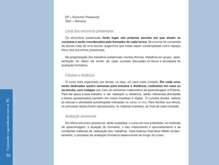 EnsinandoeaprendendocomasTIC
30
EP = Encontro Presencial
Sem = Semana
Local dos encontros presenciais
Os encontros presenciais terão lugar nas próprias escolas em que atuam os
cursistas e serão coordenados pelo formador de cada turma. Se a turma for composta
de alunos mais de uma escola, sugerimos que todas sejam contempladas como espaço
físico dos encontros presenciais.
Na programação dos trabalhos presenciais, haverá oficinas, trabalhos em grupo, apre-
sentação do diário de bordo de cada cursista, discussão no fórum e atividades de
avaliação formativa.
Estudos a distância
O curso está organizado por temas, ou seja, um para cada unidade. Em cada uma,
serão dedicadas quatro semanas para estudos a distância, realizados em casa ou
na escola, com colegas, por meio do ambiente colaborativo de aprendizagem e-ProInfo.
Para dar apoio a esse trabalho a ser realizado a distância, serão oferecidas atividades
e textos apresentados também em meios impresso e digital. O cursista deverá realizar
as leituras e atividades autodirigidas indicadas no curso on-line. Para facilitar sua leitura,
os principais textos foram reproduzidos, no material impresso, ao final de cada Unidade.
Avaliação presencial
No último encontro presencial, serão avaliados: o curso em sua totalidade, os materiais
de aprendizagem, a atuação do formador, o seu crescimento e aproveitamento e as
condições materiais de realização dos trabalhos. Esse balanço final deve refletir, eviden-
temente, o processo de avaliação formativa desenvolvido ao longo do curso.
 