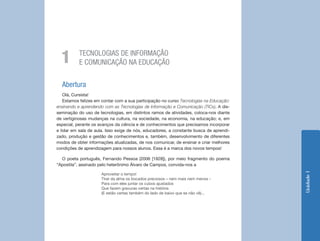 Unidade1
Abertura
Olá, Cursista!
Estamos felizes em contar com a sua participação no curso Tecnologias na Educação:
ensinando e aprendendo com as Tecnologias de Informação e Comunicação (TICs). A dis-
seminação do uso de tecnologias, em distintos ramos de atividades, coloca-nos diante
de vertiginosas mudanças na cultura, na sociedade, na economia, na educação; e, em
especial, perante os avanços da ciência e de conhecimentos que precisamos incorporar
e lidar em sala de aula. Isso exige de nós, educadores, a constante busca de aprendi-
zado, produção e gestão de conhecimentos e, também, desenvolvimento de diferentes
modos de obter informações atualizadas, de nos comunicar, de ensinar e criar melhores
condições de aprendizagem para nossos alunos. Essa é a marca dos novos tempos!
O poeta português, Fernando Pessoa (2006 [1928]), por meio fragmento do poema
“Apostila”, assinado pelo heterônimo Álvaro de Campos, convida-nos a
Aproveitar o tempo!
Tirar da alma os bocados preciosos – nem mais nem menos -
Para com eles juntar os cubos ajustados
Que fazem gravuras certas na história
(E estão certas também do lado de baixo que se não vê)...
TECNOLOGIAS DE INFORMAÇÃO
E COMUNICAÇÃO NA EDUCAÇÃO1
 
