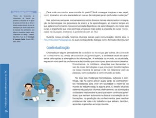 EnsinandoeaprendendocomasTIC
36
Para onde nos conduz esse convite do poeta? Você consegue imaginar o seu papel,
como educador, em uma sociedade em que as tecnologias geram profundas mudanças?
Nas próximas semanas, conversaremos sobre diversos temas relacionados à integra-
ção de tecnologias nos processos de ensino e de aprendizagem, ao mesmo tempo em
que estaremos formando nossa comunidade de prática e de aprendizagem. Ao iniciar este
curso, é importante que você conheça um pouco mais sobre a proposta do curso Tecno-
logias na Educação: ensinando e aprendendo com as TICs
Durante nossa jornada, teremos diversos canais para comunicação; dentre eles, o
Fórum Dúvidas Pedagógicas, no qual vocês poderão dialogar com o formador. Bom Curso!
Contextualização
Chamada por alguns pensadores de sociedade da tecnologia; por outros, de sociedade
do conhecimento ou, ainda, de sociedade da aprendizagem, a sociedade atual se carac-
teriza pela rapidez e abrangência de informações. A realidade do mundo, na atualidade,
requer um novo perfil de profissional e de cidadão que coloca para a escola novos desafios.
Fórum de Dúvidas Pedagógicas
“Fóruns são ferramentas de
comunicação da internet que
permitem a discussão de um grupo
de pessoas em torno de um tema. O
debate acontece através do envio de
mensagens por escrito. Estas ficam
à disposição dos participantes para
leitura e comentários, dando, assim,
continuidade ao diálogo.” (RAMOS,
Edla Maria Faust et al. Introdução
à Educação Digital. Brasília: MEC,
SEED, 2009.)
Encontramos, no cotidiano, situações que demandam o
uso de novas tecnologias e que provocam transformações
na nossa maneira de pensar e de nos relacionar com as
pessoas, com os objetos e com o mundo ao redor.
No bojo das mudanças tecnológicas, culturais e cien-
tíficas, não há como prever quais serão os conhecimen-
tos necessários para viver em sociedade e inserir-se no
mundo do trabalho daqui a alguns anos. O desafio atual do
sistema educacional é formar, efetivamente, os alunos para
a cidadania responsável e para que sejam contínuos apren-
dizes, que tenham autonomia na busca e na seleção de in-
formações, na produção de conhecimentos para resolver
problemas da vida e do trabalho e que saibam, também,
aprender a aprender ao longo da vida.
 