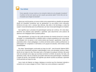 Unidade1
43
Como aprendiz, de que modo eu me comporto diante de uma situação inovadora?
A prática me faz rever aquilo que sei e aquilo que preciso saber? Como lido com as
inovações que chegam às escolas?
Para Refletir
Agora que você já pensou um pouco sobre como experimenta os desafios de aprender
diante de situações inovadoras que se apresentam na sua prática como educador,
lembre-se de que, com o avanço das ciências, das artes e da tecnologia, a cada dia
surgem novas demandas para os profissionais, por isso novas aprendizagens se impõem.
Isso significa que o processo de aprendizagem precisa ser contínuo. Em vista disso,
devemos nos preparar para aprender a aprender, para assumirmos uma postura de
abertura e de indagação sobre a própria prática.
Esse aprendizado, ao longo da vida, pode acontecer de maneira formal em cursos de
formação; no compartilhamento e reflexão sobre a própria experiência com seus pares;
na interação com os alunos e com outros atores que buscam, igualmente, novas com-
preensões sobre o fazer pedagógico; na leitura de textos sobre a prática profissional; na
participação em congressos e seminários e em grupos de estudos, entre tantas outras
possibilidades.
No artigo “Aprendizagem continuada ao longo da vida”, José Armando Valente (2001)
nos diz que é importante entender a aprendizagem como uma atividade contínua, esten-
dendo-se ao longo da vida. Para esse autor, a formação de qualquer indivíduo não pode
mais ser pensada como algo que acontece somente no âmbito da escola. No texto, ele
apresenta, ainda, não só os fatores que podem estimular essa aprendizagem, ressaltando
o papel da escola, mas também dos agentes que devem auxiliar as pessoas a aprender
continuamente ao longo da vida.
Leia o texto de Valente na íntegra, destaque os pontos que lhe chamaram atenção e
comente com os seus colegas no Fórum “Quem sou como professor e aprendiz?”.
 