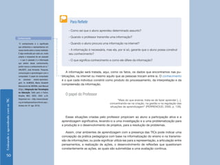 EnsinandoeaprendendocomasTIC
50
A informação será tratada, aqui, como os fatos, os dados que encontramos nas pu-
blicações, na internet ou mesmo aquilo que as pessoas trocam entre si. O conhecimento
é o que cada indivíduo constrói como produto do processamento, da interpretação e da
compreensão da informação.
O papel do Professor
“Mais do que ensinar, trata-se de fazer aprender [...],
concentrando-se na criação, na gestão e na regulação das
situações de aprendizagem” (PERRENOUD, 2000, p. 139).
Essas situações criadas pelo professor propiciam ao aluno a participação ativa e a
aprendizagem significativa, levando-o a uma investigação e a uma problematização para
a produção e o desenvolvimento de projetos, para a resolução de problemas.
Assim, criar ambientes de aprendizagem com a presença das TICs pode indicar uma
concepção da prática pedagógica com base na informatização do ensino e na transmis-
são de informações; ou pode significar utilizá-las para a representação, a articulação entre
pensamentos, a realização de ações, o desenvolvimento de reflexões que questionam
constantemente as ações, as quais são submetidas a uma avaliação contínua.
“O conhecimento é o significado
que atribuímos e representamos em
nossa mente sobre a nossa realidade.
É algo construído por cada um, muito
próprio e impossível de ser passado
– o que é passado é a informação
que advém desse conhecimento,
porém nunca o conhecimento em si.”
(VALENTE, José Armando. Pesquisa,
comunicação e aprendizagem com o
computador. O papel do computador
no processo ensino-aprendiza-
gem. In: ALMEIDA, Maria Elizabeth
Bianconcini de; MORAN, José Manuel
(Orgs.). Integração das Tecnologias
na Educação. Salto para o Futuro.
Brasília: MEC, SEED, 2005. p.24.
Disponível em: <http://www.tvbrasil.
org.br/saltoparaofuturo/livros.asp>.
Acesso em: 01 ago. 2010).
Conhecimento
- Como sei que o aluno aprendeu determinado assunto?
- Quando o professor transmite uma informação?
- Quando o aluno procura uma informação na internet?
- A informação é necessária, mas ela, por si só, garante que o aluno possa construir
seu conhecimento?
- O que significa conhecimento e como ele difere da informação?
Para Refletir
 