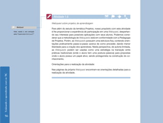 EnsinandoeaprendendocomasTIC
56
Atividade 1.6
Webquest sobre projetos de aprendizagem
Para além do estudo da temática Projetos, nosso propósito com esta atividade
é lhe proporcionar a experiência de participação em uma Webquest, despertan-
do seu interesse para possíveis aplicações com seus alunos. Podemos consi-
derar que a metodologia de Webquests está em conformidade com a Pedagogia
de Projetos. Porém, as Webquests possuem uma estrutura fixa, contendo orien-
tações praticamente passo-a-passo acerca de como proceder, dando menor
liberdade para a criação dos aprendizes. Nesta perspectiva, de autoria limitada,
as Webquests podem ser usadas como uma estratégia na transição entre
práticas tradicionais (onde o aluno tem uma postura passiva) para propostas
onde o aluno possui um papel ativo, sendo protagonista na construção do co-
nhecimento.
Orientações para a realização da atividade:
Nas páginas da própria Webquest encontram-se orientações detalhadas para a
realização da atividade.
Antes, assista a uma animação
sobre“O que é uma WebQuest?”
WebQuest
 