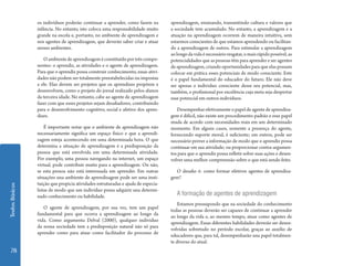 TextosBásicos
78
os indivíduos poderão continuar a aprender, como fazem na
infância. No entanto, isto coloca uma responsabilidade muito
grande na escola e, portanto, no ambiente de aprendizagem e
nos agentes de aprendizagem, que deverão saber criar e atuar
nesses ambientes.
Oambientedeaprendizageméconstituídoportrêscompo-
nentes: o aprendiz, as atividades e o agente de aprendizagem.
Para que o aprendiz possa construir conhecimento, essas ativi-
dades não podem ser totalmente preestabelecidas ou impostas
a ele. Elas devem ser projetos que os aprendizes propõem e
desenvolvem, como o projeto do jornal realizado pelos alunos
da terceira idade. No entanto, cabe ao agente de aprendizagem
fazer com que esses projetos sejam desafiadores, contribuindo
para o desenvolvimento cognitivo, social e afetivo dos apren-
dizes.
É importante notar que o ambiente de aprendizagem não
necessariamente significa um espaço físico e que a aprendi-
zagem esteja acontecendo em uma determinada hora. O que
determina a situação de aprendizagem é a predisposição da
pessoa que está envolvida em uma determinada atividade.
Por exemplo, uma pessoa navegando na internet, um espaço
virtual, pode contribuir muito para a aprendizagem. Ou não,
se esta pessoa não está interessada em aprender. Em outras
situações una ambiente de aprendizagem pode ser uma insti-
tuição que propicia atividades estruturadas e ajuda de especia-
listas de modo que um indivíduo possa adquirir una determi-
nado conhecimento ou habilidade.
O agente de aprendizagem, por sua vez, tem um papel
fundamental para que ocorra a aprendizagem ao longo da
vida. Como argumenta Delval (2000), qualquer individuo
da nossa sociedade tem a predisposição natural não só para
aprender como para atuar como facilitador do processo de
aprendizagem, ensinando, transmitindo cultura e valores que
a sociedade tem acumulado. No entanto, a aprendizagem e a
atuação na aprendizagem ocorrem de maneira intuitiva, sem
estarmos conscientes de que estamos aprendendo ou facilitan-
do a aprendizagem de outros. Para estimular a aprendizagem
aolongodavidaénecessárioresgatar,omaisrápidopossível,as
potencialidades que as pessoas têm para aprender e ser agentes
de aprendizagem, criando oportunidades para que elas possam
colocar em prática esses potenciais de modo consciente. Este
é o papel fundamental do educador do futuro. Ele não deve
ser apenas o individuo consciente desse seu potencial, mas,
também, o profissional por excelência cuja meta seja despertar
esse potencial em outros indivíduos.
Desempenhar efetivamente o papel de agente de aprendiza-
gem é difícil, não existe um procedimento-padrão e esse papel
muda de acordo com necessidades reais em um determinado
momento. Em alguns casos, somente a presença do agente,
fornecendo suporte moral, é suficiente; em outros, pode ser
necessário prover a informação de modo que o aprendiz possa
continuar em sua atividade; ou proporcionar contra-argumen-
tos para que o aprendiz possa refletir sobre suas ações e desen-
volver uma melhor compreensão sobre o que está sendo feito.
O desafio é: como formar efetivos agentes de aprendiza-
gem?
A formação de agentes de aprendizagem
Estamos pressupondo que na sociedade do conhecimento
todas as pessoas deverão ser capazes de continuar a aprender
ao longo da vida e, ao mesmo tempo, atuar como agentes de
aprendizagem. Essas diferentes habilidades deverão ser desen-
volvidas sobretudo no período escolar, graças ao auxilio de
educadores que, para tal, desempenharão una papel totalmen-
te diverso do atual.
 