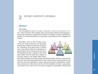 Unidade2
83
Atualmente, muito se fala em redes. Convi-
vemos com redes de todo tipo, por toda parte:
redes de lojas, redes de TV, redes de computado-
res... Inventaram, já faz algum tempo, a internet,
que é uma rede de redes de computadores. E
agora já falam até de ‘conhecimento em rede’ e
de ‘inteligência em rede’, imagine só! Que coisas
serão essas? Você faz ideia? Que imagens ou
conceitos trazem à sua cabeça essas expres-
Abertura
Olá cursista!
Em continuidade ao curso Tecnologias na Educação: ensinando e aprendendo com as
TICs, vamos conhecer, nesta unidade, alguns dos principais aspectos das linguagens e
formas que caracterizam a grande rede mundial de informação: a internet. Estudaremos,
também, os conceitos de hipertexto e hipermídia, os quais definem como navegamos na
internet.
INTERNET, HIPERTEXTO, HIPERMÍDIA
2
sões? Nesta unidade, vamos tratar de algumas dessas questões. Ademais, veremos como
a internet, que conecta pessoas de todo o mundo, pode contribuir para que forjemos uma
rede que reúne seres pensantes e coisas; rede que liga gente, computadores, impres-
soras, câmeras, etc. Essa rede, a internet, permite-nos saber como são; o que pensam;
o que fazem; como vivem e como funcionam as pessoas, as sociedades, de toda parte
 