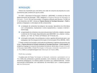 GuiadoCursista
9
INTRODUÇÃO
Parece-nos importante que você tenha uma visão de conjunto da proposta do curso.
Comecemos pelo contexto em que foi criado.
Em 2007, a Secretaria de Educação a Distância – SEED/MEC, no âmbito do Plano de
Desenvolvimento da Educação – PDE, reelaborou o Programa Nacional de Informática na
Educação – ProInfo. Em sua nova versão, o Programa instituído pelo Decreto nº 6.300, de
12 de dezembro de 2007, intitula-se Programa Nacional de Tecnologia Educacional – ProInfo e
postula a integração e a articulação de três componentes:
„„ a instalação de ambientes tecnológicos nas escolas: laboratórios de informática
com computadores, impressoras e outros equipamentos, e acesso à internet –
banda larga;
„„ a organização de conteúdos e recursos educacionais multimídia e digitais, soluções
e sistemas de informação disponibilizados pela SEED/MEC nos próprios compu-
tadores, por meio do Portal do Professor, da TV Escola, etc;
„„ a formação continuada dos professores e outros agentes educacionais para o uso
pedagógico das Tecnologias de Informação e Comunicação (TICs). (BRASIL, 2007).
É nesse contexto de formação continuada de professores e agentes educacionais que
surge o Programa Nacional de Formação Continuada em Tecnologia Educacional – ProInfo Integrado. O
programa congrega um conjunto de processos formativos, dentre eles, o Curso Introdução
à Educação Digital (40h), o Curso Tecnologias na Educação: ensinando e aprendendo com
as TICs (100h) e a complementação local: Elaboração de Projetos (40h).
Perfil dos cursistas
O público-alvo do Curso Tecnologias na Educação: ensinando e aprendendo com as
TICs (100h) são professores e gestores escolares, como diretores, vice-diretores e coor-
denadores pedagógicos, do sistema público de ensino que, preferencialmente, tiveram
suas escolas contempladas com laboratórios de Informática com o sistema operacio-
nal Linux Educacional.
 