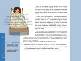 EnsinandoeaprendendocomasTIC
94
Assim, ao longo destas próximas semanas, vamos explorar
algumas dessas implicações. Então, prepare-se, porque isso é
só o começo; temos certeza de que, conhecendo hipertextos e
sendo capazes de produzi-los, sua vida de educador, seja como
professor, gestor escolar, seja como aprendiz, nunca mais será a
mesma.
Quer ver como? Convidamos você, então, a seguir navegando
ao longo desta unidade pelos diversos espaços oferecidos.
Sugerimos, ainda, que vá a outros espaços que não estejam
citados aqui, mas que pareçam interessantes. Como já vimos
fazendo, vá anotando os endereços, os nomes, o local onde
encontrar o material que visitou para depois poder trocar com
seus colegas, comentando as experiências que teve, as desco-
bertas que fez. Assim, a experiência de cada um poderá ser apro-
veitada por muitos.
Para estimulá-lo nesta navegação que tem por objetivo a busca
de melhor compreender as implicações que o uso e a construção
de hipertextos podem trazer para as nossas escolas, nós o convi-
damos para assistir a um documento em vídeo que discute como
a leitura e a escritura de um hipertexto impactam a nossa forma de acessar e de produzir
conhecimento. Assista, então, ao vídeo Hipertextualidad, de Alejandra Bertolaccini, dispo-
nível no YouTube, no endereço:
http://www.youtube.com/watch?v=SRMG2aUowz4&feature=related.
Após assistir ao vídeo, que tal registrar, no seu Diário de Bordo, suas reflexões sobre:
- Quais são os elementos presentes no hipertexto que não eram encontrados no texto?
- Em que tais elementos mudam os processos de leitura e de escrita?
- Como essas mudanças afetam o modo como ensinamos e aprendemos?
Ferramenta que permite que sejam
realizadas pesquisas das anotações
cadastradas no item Diário de Bordo
e a inclusão de novas anotações ou
mesmo alteração das anotações, o
que proporciona uma interação mais
efetiva entre aluno e professor.
Diário de Bordo
 