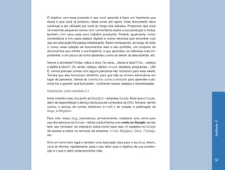 Unidade2
97
O objetivo com essa proposta é que você aprenda a fazer um hipertexto que
reúna o que você já produziu neste curso até agora. Esse documento deve
continuar a ser utilizado por você ao longo dos estudos. Propomos que você
vá inserindo pequenos textos com comentários sobre a sua produção e inclua,
também, links para cada novo trabalho produzido. Poderá, igualmente, incluir
comentários e links para objetos digitais e outros recursos que encontrar cujo
uso em educação lhe pareça interessante. Assim enriquecido, ao longo de todo
o curso, essa coleção de documentos será o seu portfólio, um conjunto de
documentos que retrata a sua trajetória; o que aprendeu; as reflexões mais im-
portantes; e um pouco de como aprendeu, como se deram as descobertas, etc.
Vamos à atividade? Então, mãos à obra. Ou seria... dedos à obra?! Ou... cabeça
e dedos à obra?!. Ou, ainda, cabeça, dedos, mouse, teclados, programas... Ufa!
É, vamos precisar contar com alguns parceiros não humanos para essa tarefa.
Tomara que eles funcionem direitinho para que não se tornem adversários em
lugar de parceiros. Vamos às orientações sobre a atividade para aprender a do-
miná-los e garantir que funcionem, conforme nossos desejos e necessidades.
Orientações sobre atividade 2.5
Inicie criando o seu blog junto ao BlogSpot – empresa Google. Note que o Google,
além de disponibilizar o serviço de busca de conteúdos na WEB, fornece, dentre
outros, o serviço de correio eletrônico (e-mail) e de criação e publicação de
blogs, o BlogSpot.
Para criar nosso blog, precisamos, primeiramente, cadastrar uma conta para
uso dos serviços do Google – talvez você já tenha uma conta no Google; se não
tem, seu formador vai orientá-lo sobre como fazer isso. O cadastro no Google
dá acesso a todos os serviços da empresa: e-mail, BlogSpot, Orkut, Fotologs,
etc.
Crie um nome bem legal e também uma descrição clara para o seu blog. Assim,
você já informa, rapidamente, para o seu leitor qual o objetivo da sua constru-
ção e o que o leitor pode encontrar nele.
 