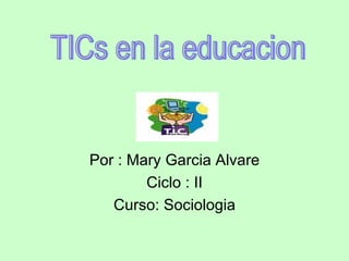 Por : Mary Garcia Alvare Ciclo : II Curso: Sociologia TICs en la educacion 