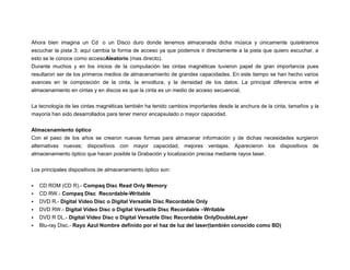 Ahora bien imagina un Cd o un Disco duro donde tenemos almacenada dicha música y únicamente quisiéramos
escuchar la pista 3; aquí cambia la forma de acceso ya que podemos ir directamente a la pista que quiero escuchar, a
esto se le conoce como accesoAleatorio (mas directo).
Durante muchos y en los inicios de la computación las cintas magnéticas tuvieron papel de gran importancia pues
resultaron ser de los primeros medios de almacenamiento de grandes capacidades. En este tiempo se han hecho varios
avances en la composición de la cinta, la envoltura, y la densidad de los datos. La principal diferencia entre el
almacenamiento en cintas y en discos es que la cinta es un medio de acceso secuencial,
La tecnología de las cintas magnéticas también ha tenido cambios importantes desde la anchura de la cinta, tamaños y la
mayoría han sido desarrollados para tener menor encapsulado o mayor capacidad.
Almacenamiento óptico
Con el paso de los años se crearon nuevas formas para almacenar información y de dichas necesidades surgieron
alternativas nuevas; dispositivos con mayor capacidad, mejores ventajas. Aparecieron los dispositivos de
almacenamiento óptico que hacen posible la Grabación y localización precisa mediante rayos laser.
Los principales dispositivos de almacenamiento óptico son:







CD ROM (CD R).- Compaq Disc Read Only Memory
CD RW.- Compaq Disc Recordable-Writable
DVD R.- Digital Vídeo Disc o Digital Versatile Disc Recordable Only
DVD RW.- Digital Vídeo Disc o Digital Versatile Disc Recordable –Writable
DVD R DL.- Digital Vídeo Disc o Digital Versatile Disc Recordable OnlyDoubleLayer
Blu-ray Disc.- Rayo Azul Nombre definido por el haz de luz del laser(también conocido como BD)

 