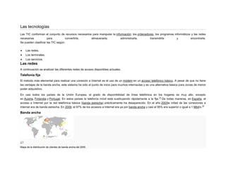 Las tecnologías
Las TIC conforman el conjunto de recursos necesarios para manipular la información: los ordenadores, los programas informáticos y las redes
necesarias
para
convertirla,
almacenarla,
administrarla,
transmitirla
y
encontrarla.
Se pueden clasificar las TIC según:
Las redes.
Los terminales.
Los servicios.

Las redes
A continuación se analizan las diferentes redes de acceso disponibles actuales.

Telefonía fija
El método más elemental para realizar una conexión a Internet es el uso de un módem en un acceso telefónico básico. A pesar de que no tiene
las ventajas de la banda ancha, este sistema ha sido el punto de inicio para muchos internautas y es una alternativa básica para zonas de menor
poder adquisitivo.
En casi todos los países de la Unión Europea, el grado de disponibilidad de línea telefónica en los hogares es muy alto, excepto
14
en Austria, Finlandia y Portugal. En estos países la telefonía móvil está sustituyendo rápidamente a la fija. De todas maneras, en España, el
acceso a Internet por la red telefónica básica (banda estrecha) prácticamente ha desaparecido. En el año 2003la mitad de las conexiones a
15
Internet era de banda estrecha. En 2009, el 97% de los accesos a Internet era ya por banda ancha y casi el 95% era superior o igual a 1 Mbit/s.

Banda ancha

Mapa de la distribución de clientes de banda ancha del 2005.

 