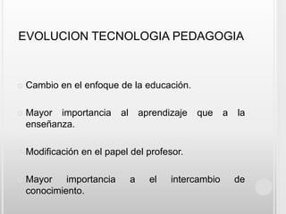 EVOLUCION TECNOLOGIA PEDAGOGIACambio en el enfoque de la educación.Mayor importancia al aprendizaje que a la enseñanza.Modificación en el papel del profesor.Mayor importancia a el intercambio de conocimiento.