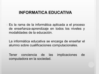 INFORMATICA EDUCATIVAEs la rama de la informática aplicada a el proceso de enseñanza-aprendizaje en todos los niveles y modalidades de la educación.La informática educativa se encarga de enseñar el alumno sobre cualificaciones computacionales.Tener conciencia de las implicaciones de computadora en la sociedad. 