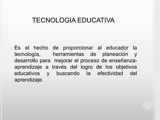 TECNOLOGIA EDUCATIVAEs el hecho de proporcionar al educador la tecnología,  herramientas de planeación y desarrollo para  mejorar el proceso de enseñanza-aprendizaje a través del logro de los objetivos educativos y buscando la efectividad del aprendizaje.