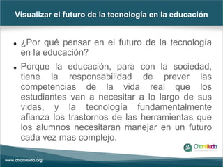 Visualizar el futuro de la tecnología en la educación
 ¿Por qué pensar en el futuro de la tecnología
en la educación?
 Porque la educación, para con la sociedad,
tiene la responsabilidad de prever las
competencias de la vida real que los
estudiantes van a necesitar a lo largo de sus
vidas, y la tecnología fundamentalmente
afianza los trastornos de las herramientas que
los alumnos necesitaran manejar en un futuro
cada vez mas complejo.
 