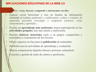 IMPLICACIONES EDUCATIVAS DE LA WEB 2.0
 Permite: crear, buscar, compartir e interactuar on-line
 Espacio social horizontal y rico en fuentes de información
orientado al trabajo autónomo y colaborativo, crítico y creativo, la
expresión personal, investigar y compartir recursos, crear
conocimiento y aprender...
 Facilita un aprendizaje más autónomo, mayor participación en las
actividades grupales, hay más interés y motivación.
 Permite elaborar materiales (solo o en grupo), compartirlos y
someternos a comentarios de los lectores.
 Ofrece espacios on-line para la publicación de contenidos.
 Posibilita nuevas actividades de aprendizaje y evaluación.
 Mejora competencias digitales (buscar, procesar, comunicar)
 Creación y gestión de redes de centros y profesores.
 