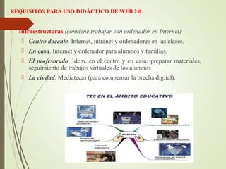 REQUISITOS PARA USO DIDÁCTICO DE WEB 2.0
 Infraestructuras (conviene trabajar con ordenador en Internet)
 Centro docente. Internet, intranet y ordenadores en las clases.
 En casa. Internet y ordenador para alumnos y familias.
 El profesorado. Idem. en el centro y en casa: preparar materiales,
seguimiento de trabajos virtuales de los alumnos
 La ciudad. Mediatecas (para compensar la brecha digital).
 