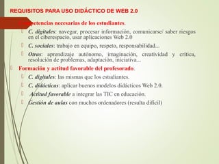 REQUISITOS PARA USO DIDÁCTICO DE WEB 2.0
 Competencias necesarias de los estudiantes.
 C. digitales: navegar, procesar información, comunicarse/ saber riesgos
en el ciberespacio, usar aplicaciones Web 2.0
 C. sociales: trabajo en equipo, respeto, responsabilidad...
 Otras: aprendizaje autónomo, imaginación, creatividad y crítica,
resolución de problemas, adaptación, iniciativa...
 Formación y actitud favorable del profesorado.
 C. digitales: las mismas que los estudiantes.
 C. didácticas: aplicar buenos modelos didácticos Web 2.0.
 Actitud favorable a integrar las TIC en educación.
 Gestión de aulas con muchos ordenadores (resulta difícil)
 