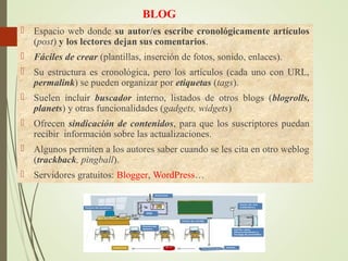 BLOG
 Espacio web donde su autor/es escribe cronológicamente artículos
(post) y los lectores dejan sus comentarios.
 Fáciles de crear (plantillas, inserción de fotos, sonido, enlaces).
 Su estructura es cronológica, pero los artículos (cada uno con URL,
permalink) se pueden organizar por etiquetas (tags).
 Suelen incluir buscador interno, listados de otros blogs (blogrolls,
planets) y otras funcionalidades (gadgets, widgets)
 Ofrecen sindicación de contenidos, para que los suscriptores puedan
recibir información sobre las actualizaciones.
 Algunos permiten a los autores saber cuando se les cita en otro weblog
(trackback, pingball).
 Servidores gratuitos: Blogger, WordPress…
 