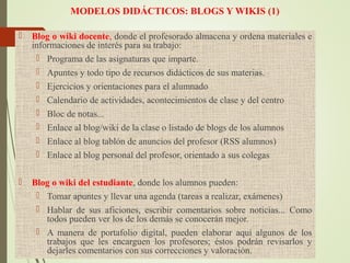 MODELOS DIDÁCTICOS: BLOGS Y WIKIS (1)
 Blog o wiki docente, donde el profesorado almacena y ordena materiales e
informaciones de interés para su trabajo:
 Programa de las asignaturas que imparte.
 Apuntes y todo tipo de recursos didácticos de sus materias.
 Ejercicios y orientaciones para el alumnado
 Calendario de actividades, acontecimientos de clase y del centro
 Bloc de notas...
 Enlace al blog/wiki de la clase o listado de blogs de los alumnos
 Enlace al blog tablón de anuncios del profesor (RSS alumnos)
 Enlace al blog personal del profesor, orientado a sus colegas
 Blog o wiki del estudiante, donde los alumnos pueden:
 Tomar apuntes y llevar una agenda (tareas a realizar, exámenes)
 Hablar de sus aficiones, escribir comentarios sobre noticias... Como
todos pueden ver los de los demás se conocerán mejor.
 A manera de portafolio digital, pueden elaborar aquí algunos de los
trabajos que les encarguen los profesores; éstos podrán revisarlos y
dejarles comentarios con sus correcciones y valoración.
 